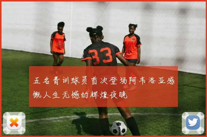 五名青训球员首次登场阿韦洛亚感慨人生无憾的辉煌夜晚