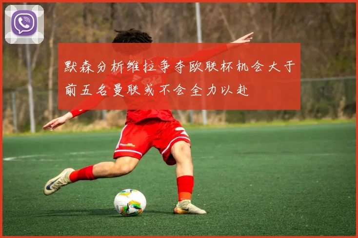 默森分析维拉争夺欧联杯机会大于前五名曼联或不会全力以赴