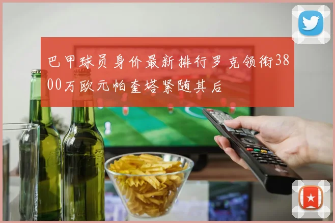 巴甲球员身价最新排行罗克领衔3800万欧元帕奎塔紧随其后