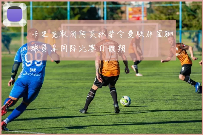 卡里克取消阿莫林禁令曼联非国脚球员享国际比赛日假期