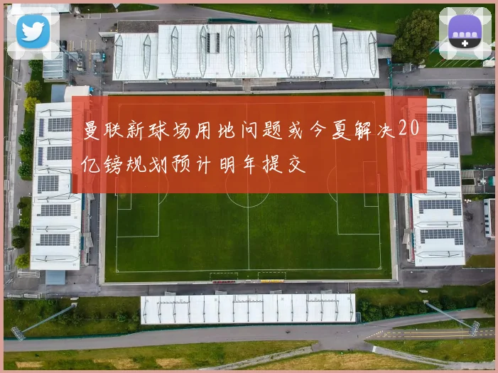 曼联新球场用地问题或今夏解决20亿镑规划预计明年提交