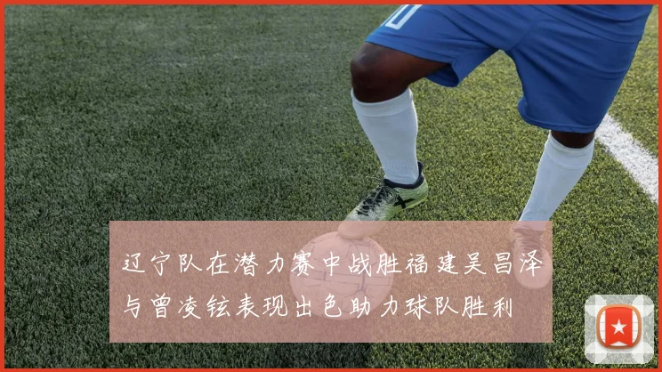 辽宁队在潜力赛中战胜福建吴昌泽与曾凌铉表现出色助力球队胜利