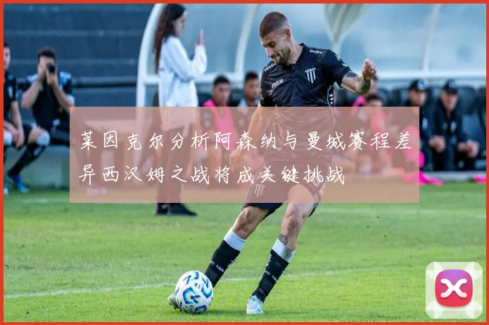 莱因克尔分析阿森纳与曼城赛程差异西汉姆之战将成关键挑战