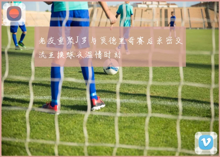 老友重聚J罗与莫德里奇赛后亲密交流互换球衣温情时刻