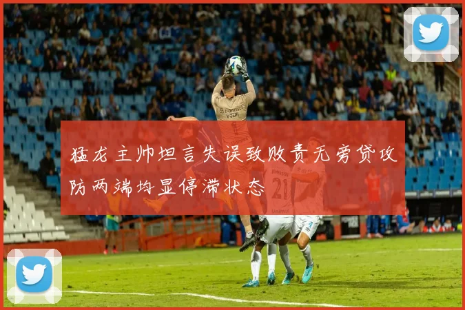 猛龙主帅坦言失误致败责无旁贷攻防两端均显停滞状态