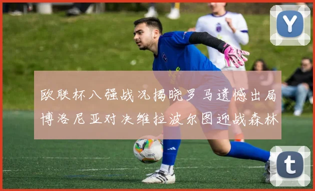 欧联杯八强战况揭晓罗马遗憾出局博洛尼亚对决维拉波尔图迎战森林