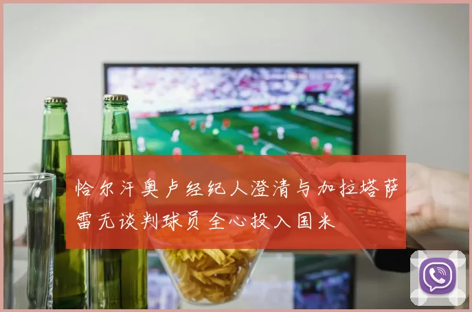 恰尔汗奥卢经纪人澄清与加拉塔萨雷无谈判球员全心投入国米