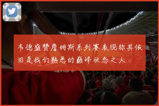 韦德盛赞詹姆斯系列赛表现称其依旧是我们熟悉的巅峰状态之人
