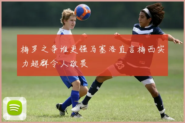 梅罗之争谁更强马塞洛直言梅西实力超群令人敬畏
