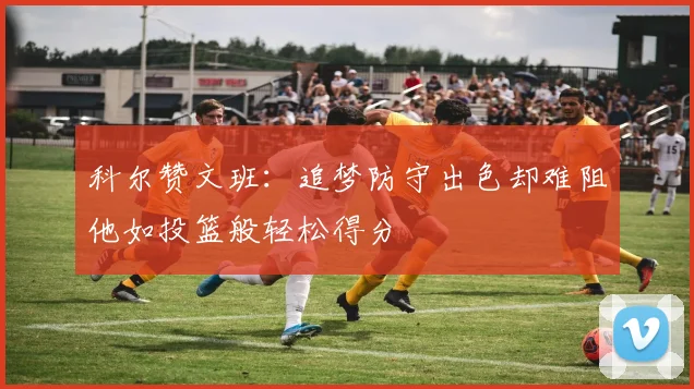 科尔赞文班：追梦防守出色却难阻他如投篮般轻松得分