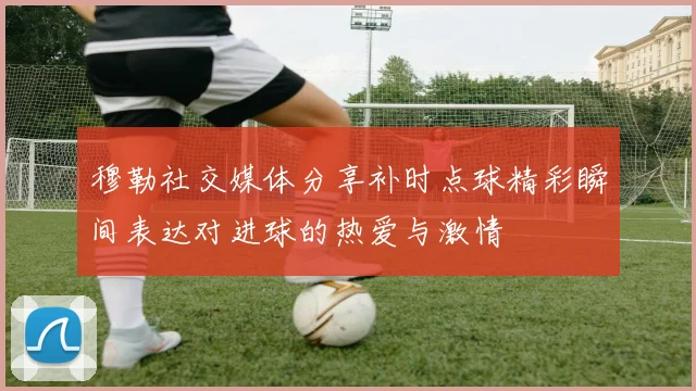 穆勒社交媒体分享补时点球精彩瞬间表达对进球的热爱与激情