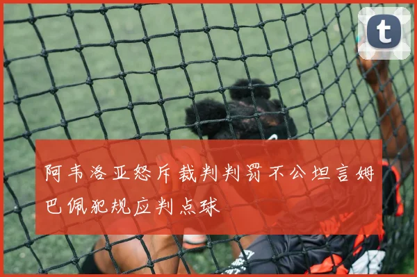 阿韦洛亚怒斥裁判判罚不公坦言姆巴佩犯规应判点球