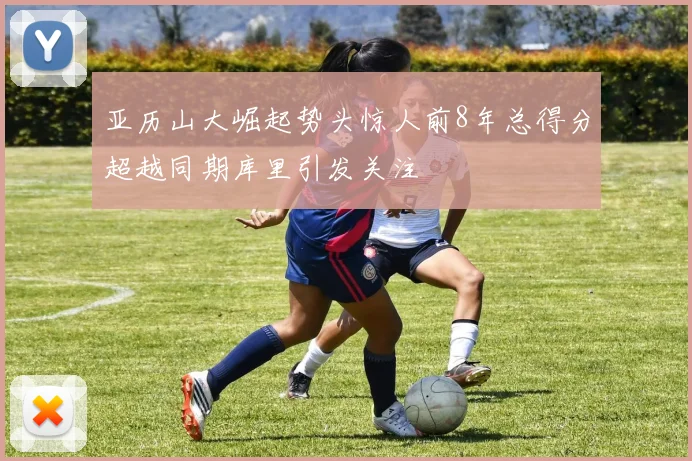 亚历山大崛起势头惊人前8年总得分超越同期库里引发关注