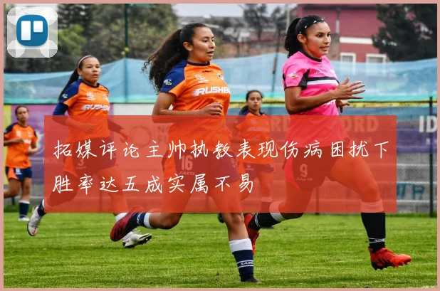 拓媒评论主帅执教表现伤病困扰下胜率达五成实属不易