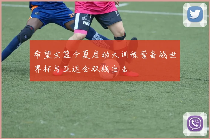 希望女篮今夏启动大训练营备战世界杯与亚运会双线出击