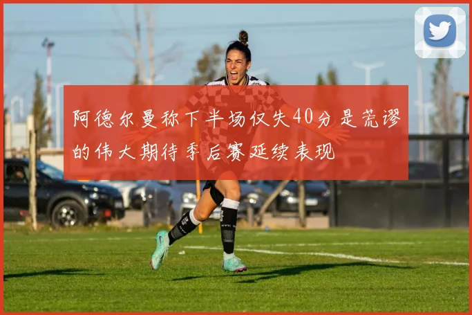 阿德尔曼称下半场仅失40分是荒谬的伟大期待季后赛延续表现